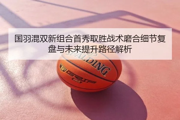 国羽混双新组合首秀取胜战术磨合细节复盘与未来提升路径解析