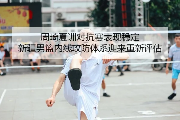 周琦夏训对抗赛表现稳定 新疆男篮内线攻防体系迎来重新评估