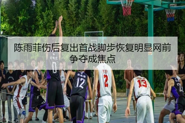陈雨菲伤后复出首战脚步恢复明显网前争夺成焦点